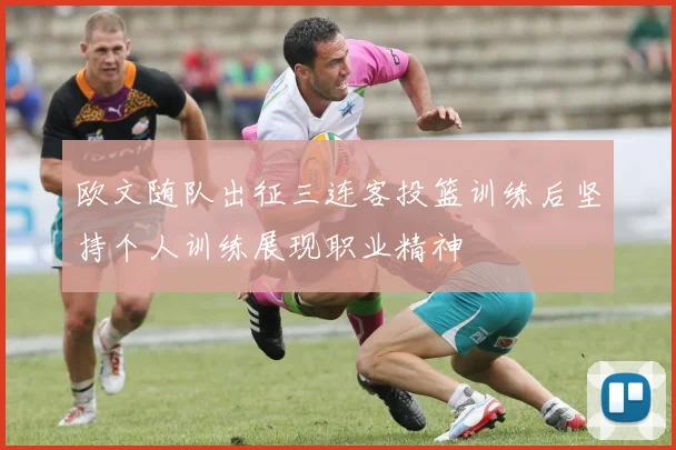 欧文随队出征三连客投篮训练后坚持个人训练展现职业精神
