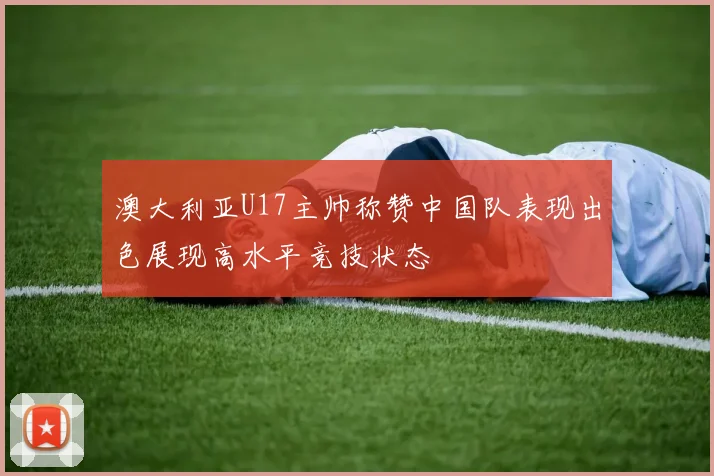 澳大利亚U17主帅称赞中国队表现出色展现高水平竞技状态