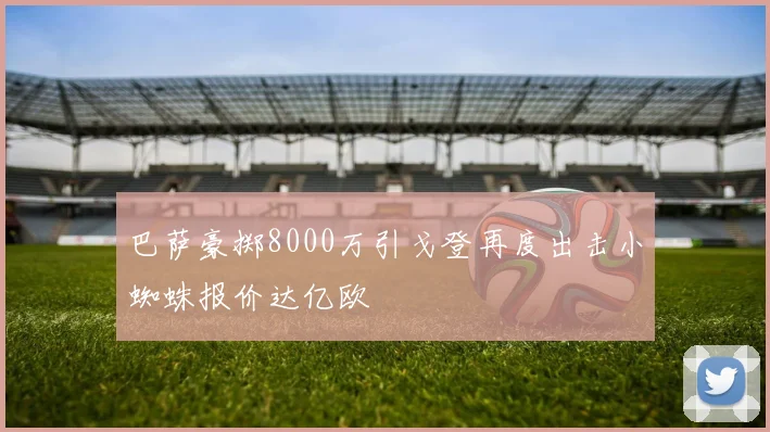 巴萨豪掷8000万引戈登再度出击小蜘蛛报价达亿欧