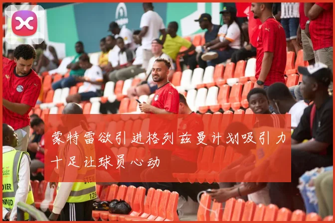 蒙特雷欲引进格列兹曼计划吸引力十足让球员心动