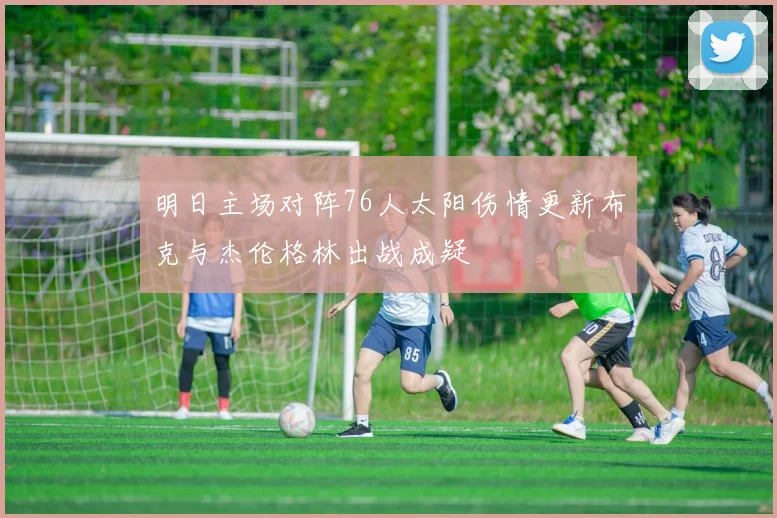 明日主场对阵76人太阳伤情更新布克与杰伦格林出战成疑