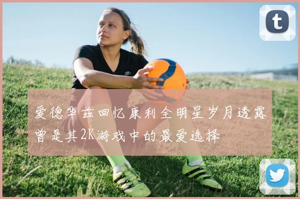 爱德华兹回忆康利全明星岁月透露曾是其2K游戏中的最爱选择