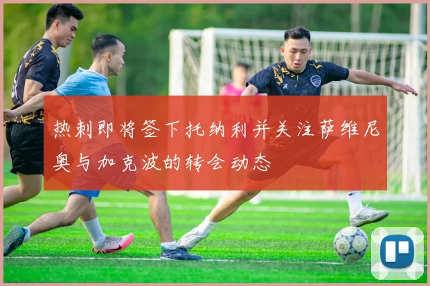 热刺即将签下托纳利并关注萨维尼奥与加克波的转会动态