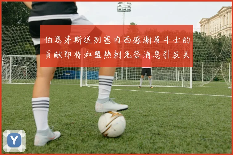 伯恩茅斯送别塞内西感谢角斗士的贡献即将加盟热刺免签消息引发关注
