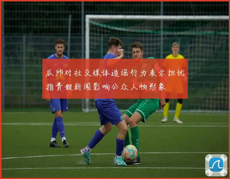 瓜帅对社交媒体造谣行为表示担忧指责假新闻影响公众人物形象