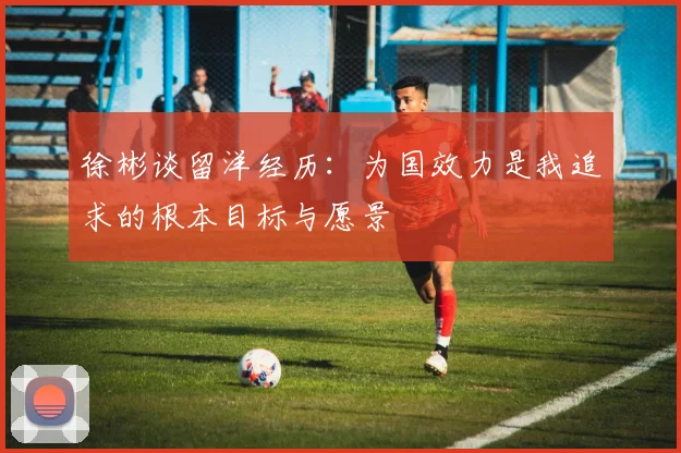 徐彬谈留洋经历：为国效力是我追求的根本目标与愿景