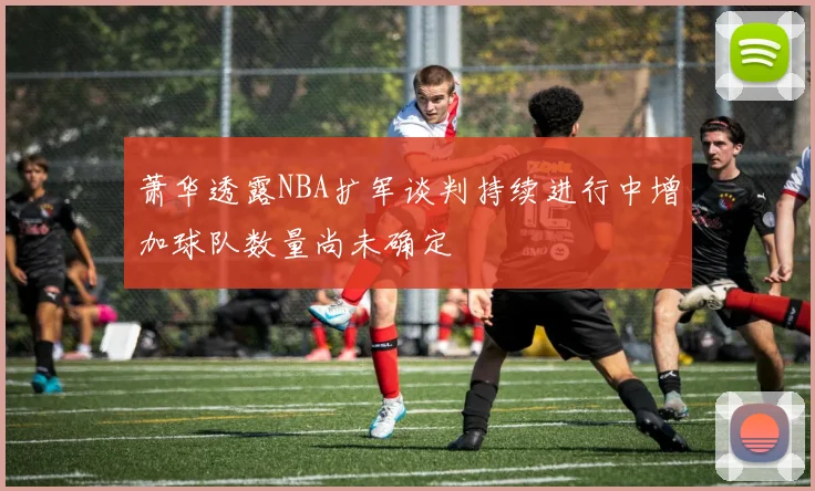 萧华透露NBA扩军谈判持续进行中增加球队数量尚未确定