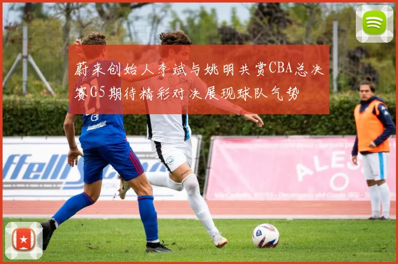 蔚来创始人李斌与姚明共赏CBA总决赛G5期待精彩对决展现球队气势
