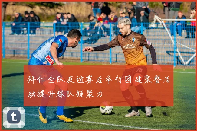 拜仁全队友谊赛后举行团建聚餐活动提升球队凝聚力