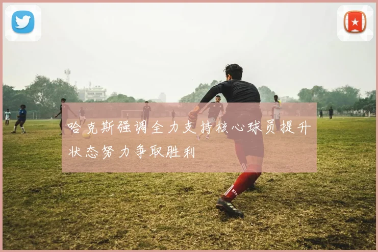 哈克斯强调全力支持核心球员提升状态努力争取胜利