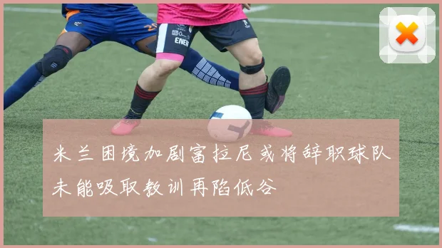 米兰困境加剧富拉尼或将辞职球队未能吸取教训再陷低谷