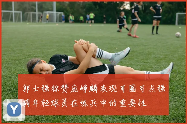 郭士强称赞庞峥麟表现可圈可点强调年轻球员在练兵中的重要性