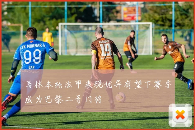 马林本轮法甲表现优异有望下赛季成为巴黎二号门将