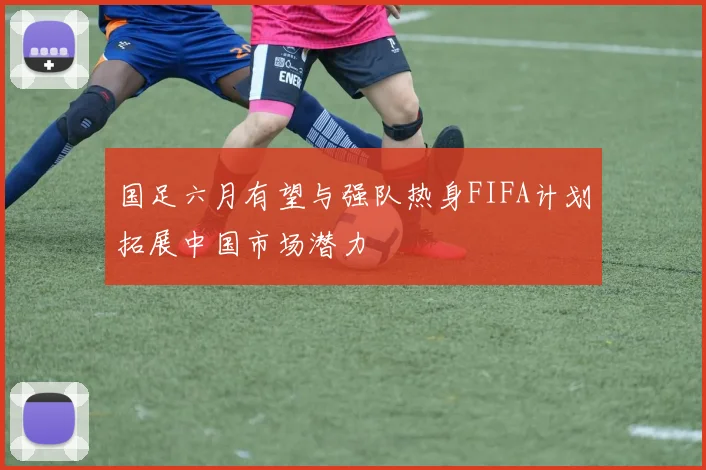 国足六月有望与强队热身FIFA计划拓展中国市场潜力