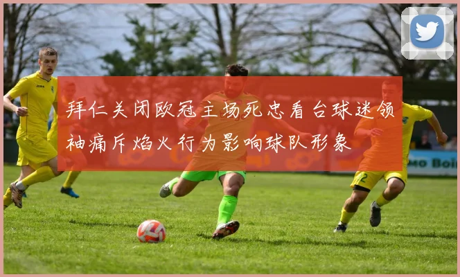 拜仁关闭欧冠主场死忠看台球迷领袖痛斥焰火行为影响球队形象