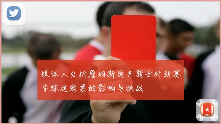 媒体人分析詹姆斯离开骑士对新赛季球迷购票的影响与挑战