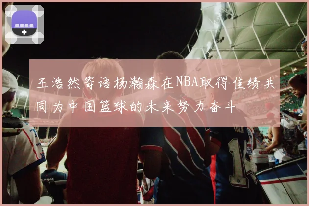王浩然寄语杨瀚森在NBA取得佳绩共同为中国篮球的未来努力奋斗