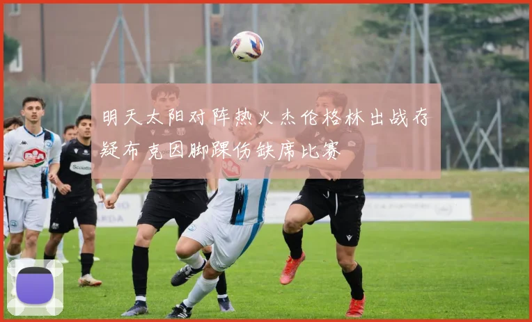 明天太阳对阵热火杰伦格林出战存疑布克因脚踝伤缺席比赛